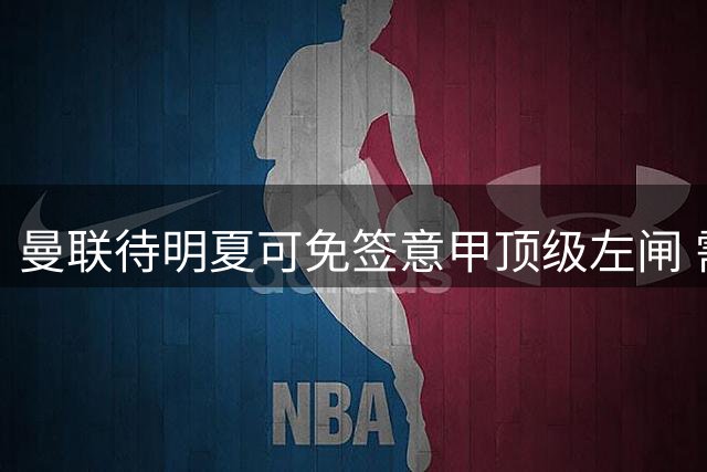 曼联待明夏可免签意甲顶级左闸 需耐心运作引援